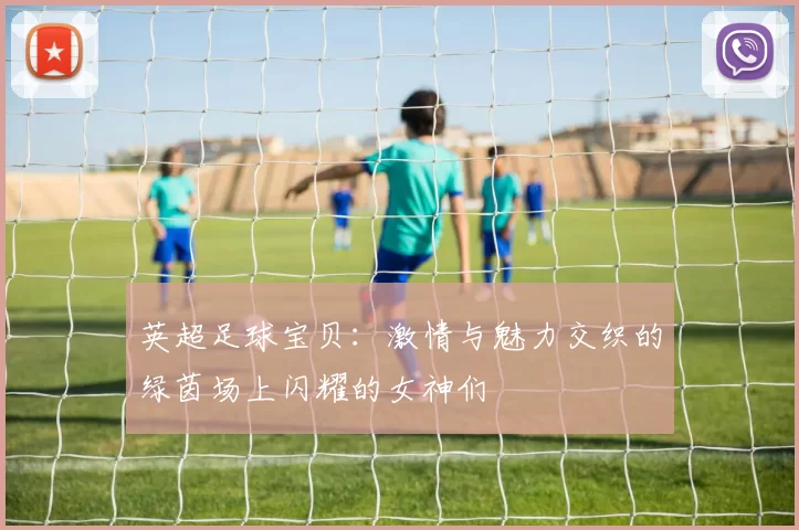 英超足球宝贝：激情与魅力交织的绿茵场上闪耀的女神们
