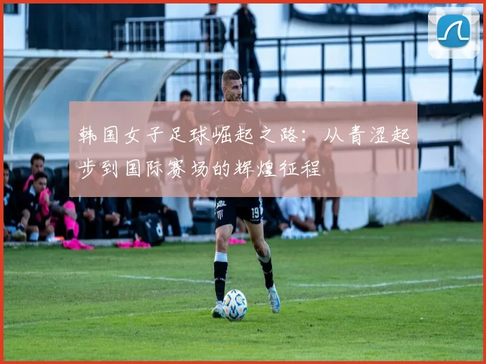 韩国女子足球崛起之路：从青涩起步到国际赛场的辉煌征程