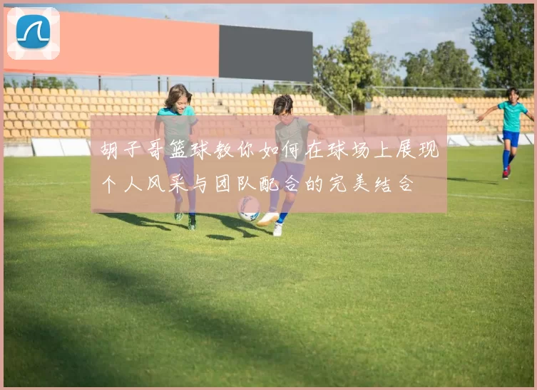 胡子哥篮球教你如何在球场上展现个人风采与团队配合的完美结合