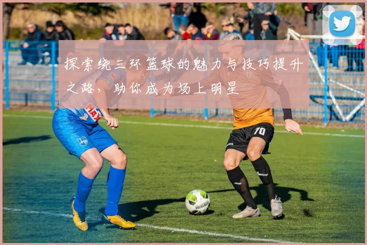 探索绕三环篮球的魅力与技巧提升之路，助你成为场上明星