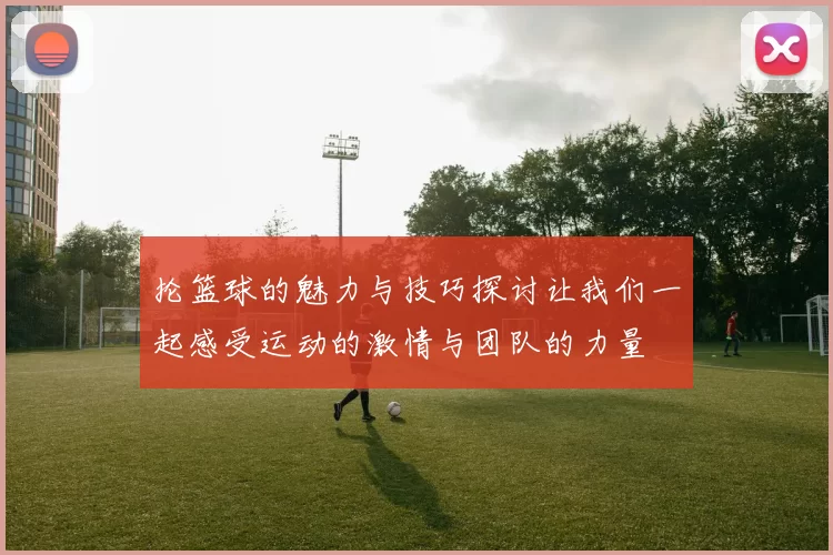 抡篮球的魅力与技巧探讨让我们一起感受运动的激情与团队的力量