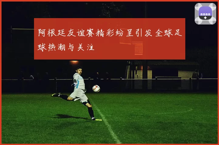 阿根廷友谊赛精彩纷呈引发全球足球热潮与关注
